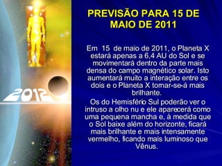 PREVISÃO PARA 15 DE MAIO DE 2011 Em  15  de maio de 2011, o Planeta X estará apenas a 6,4 AU do Sol e se movimentará dentro da parte mais densa do campo magnético solar. Isto aumentará muito a interação entre os dois e o Planeta X tornar-se-á mais brilhante.  Os do Hemisfério Sul poderão ver o intruso a olho nu e ele aparecerá como uma pequena mancha e, à medida que o Sol baixe além do horizonte, ficará mais brilhante e mais intensamente vermelho, ficando mais luminoso que Vênus.  