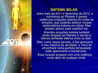 SISTEMA SOLAR:  entre maio de 2011 e dezembro de 2012, a vizinhança do Planeta X gerará poderosas erupções solares em todas as direções, que poderão destruir nossos observatórios solares em órbita. Mas existem planos para substituí-los. Grandes erupções solares também serão dirigidas ao Planeta X devido à intensa atividade elétrica entre os dois.  Mas, como nesse período, o Sol alcançará o seu máximo de atividade, a Terra se encontrará numa perfeita tempestade solar apavorante e monstruosa.  Esse furacão eruptará com uma violência muito além de qualquer limite. 