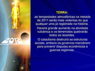 TERRA:  as tempestades atmosféricas na metade de 2011 serão mais violentas do que qualquer uma já registrada na história.  Haverá grande aumento na atividade vulcânica e os terremotos quebrarão todos os recordes.  O cataclisma destruirá as estruturas sociais, embora os governos manobrem para prevenir disputas econômicas e guerras regionais.  