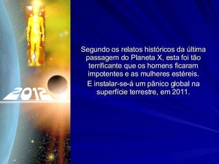 Segundo os relatos históricos da última passagem do Planeta X, esta foi tão terrificante que os homens ficaram impotentes e as mulheres estéreis. E instalar-se-á um pânico global na superfície terrestre, em 2011. 