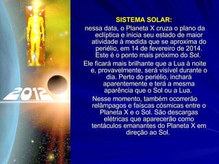 SISTEMA SOLAR:  nessa data, o Planeta X cruza o plano da eclíptica e inicia seu estado de maior atividade à medida que se aproxima do periélio, em 14 de fevereiro de 2014. Este é o ponto mais próximo do Sol.  Ele ficará mais brilhante que a Lua à noite e, provavelmente, será visível durante o dia. Perto do periélio, inchará aparentemente e terá a mesma aparência que o Sol ou a Lua.  Nesse momento, também ocorrerão relâmpagos e faíscas cósmicas entre o Planeta X e o Sol. São descargas elétricas que aparecerão como tentáculos emanantes do Planeta X em direção ao Sol.  