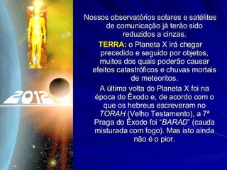 Nossos observatórios solares e satélites de comunicação já terão sido reduzidos a cinzas. TERRA:  o Planeta X irá chegar precedido e seguido por objetos, muitos dos quais poderão causar efeitos catastróficos e chuvas mortais de meteoritos. A última volta do Planeta X foi na época do Êxodo e, de acordo com o que os hebreus escreveram no  TORAH  (Velho Testamento), a 7ª Praga do Êxodo foi “ BARAD ” (cauda misturada com fogo). Mas isto ainda não é o pior. 