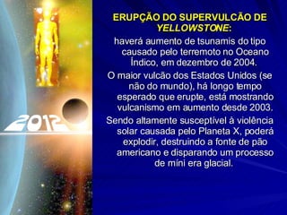 ERUPÇÃO DO SUPERVULCÃO DE  YELLOWSTONE :  haverá aumento de tsunamis do tipo causado pelo terremoto no Oceano Índico, em dezembro de 2004.  O maior vulcão dos Estados Unidos (se não do mundo), há longo tempo esperado que erupte, está mostrando vulcanismo em aumento desde 2003.  Sendo altamente susceptível à violência solar causada pelo Planeta X, poderá explodir, destruindo a fonte de pão americano e disparando um processo de míni era glacial.  