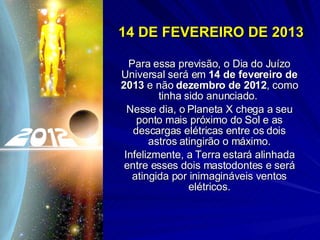 14 DE FEVEREIRO DE 2013 Para essa previsão, o Dia do Juízo Universal será em  14 de fevereiro de 2013  e não  dezembro de 2012 , como tinha sido anunciado.  Nesse dia, o Planeta X chega a seu ponto mais próximo do Sol e as descargas elétricas entre os dois astros atingirão o máximo. Infelizmente, a Terra estará alinhada entre esses dois mastodontes e será atingida por inimagináveis ventos elétricos. 