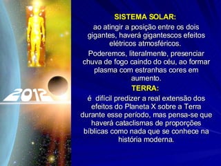SISTEMA SOLAR:  ao atingir a posição entre os dois gigantes, haverá gigantescos efeitos elétricos atmosféricos.  Poderemos, literalmente, presenciar chuva de fogo caindo do céu, ao formar plasma com estranhas cores em aumento. TERRA:   é  difícil predizer a real extensão dos efeitos do Planeta X sobre a Terra durante esse período, mas pensa-se que haverá cataclismas de proporções bíblicas como nada que se conhece na história moderna. 