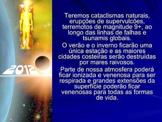 Teremos cataclismas naturais, erupções de supervulcões, terremotos de magnitude 9+, ao longo das linhas de falhas e tsunamis globais. O verão e o inverno ficarão uma única estação e as maiores cidades costeiras serão destruídas por mares raivosos. Parte de nossa atmosfera poderá ficar ionizada e venenosa para ser respirada e grandes extensões da superfície poderão ficar venenosas para todas as formas de vida. 