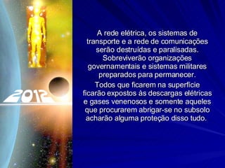 A rede elétrica, os sistemas de transporte e a rede de comunicações serão destruídas e paralisadas. Sobreviverão organizações governamentais e sistemas militares preparados para permanecer. Todos que ficarem na superfície ficarão expostos às descargas elétricas e gases venenosos e somente aqueles que procurarem abrigar-se no subsolo acharão alguma proteção disso tudo.  