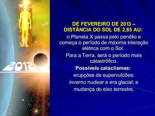 DE FEVEREIRO DE 2013 – DISTÂNCIA DO SOL DE 2,85 AU:   o Planeta X passa pelo periélio e começa o período de máxima interação elétrica com o Sol.  Para a Terra, será o período mais catastrófico. Possíveis cataclismas:   erupções de supervulcões; inverno nuclear e era glacial; e mudança do eixo terrestre. 