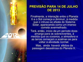 PREVISÃO PARA 14 DE JULHO DE 2013 Finalmente, a interação entre o Planeta X e o Sol começa a diminuir, à medida que o intruso se afasta do Sistema Solar, aparecendo como um imenso cometa avermelhado.  Terá, então, início de um período doce-amargo para os sobreviventes, à medida que os oceanos, a atmosfera e as terras começam a acalmar-se para voltar à atividade normal.  Mas,  ainda  haverá  efeitos da passagem desastrosa do Planeta X.  