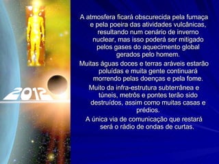 A atmosfera ficará obscurecida pela fumaça e pela poeira das atividades vulcânicas, resultando num cenário de inverno nuclear, mas isso poderá ser mitigado pelos gases do aquecimento global gerados pelo homem. Muitas águas doces e terras aráveis estarão poluídas e muita gente continuará morrendo pelas doenças e pela fome. Muito da infra-estrutura subterrânea e túneis, metrôs e pontes terão sido destruídos, assim como muitas casas e prédios. A única via de comunicação que restará será o rádio de ondas de curtas.  