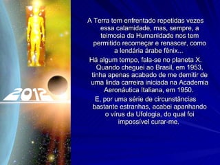 A Terra tem enfrentado repetidas vezes essa calamidade, mas, sempre, a teimosia da Humanidade nos tem permitido recomeçar e renascer, como a lendária árabe fênix...  Há algum tempo, fala-se no planeta X. Quando cheguei ao Brasil, em 1953, tinha apenas acabado de me demitir de uma linda carreira iniciada na Academia Aeronáutica Italiana, em 1950.  E, por uma série de circunstâncias bastante estranhas, acabei apanhando o vírus da Ufologia, do qual foi impossível curar-me.  