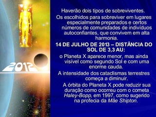 Haverão dois tipos de sobreviventes.  Os escolhidos para sobreviver em lugares especialmente preparados e certos números de comunidades de indivíduos autoconfiantes, que convivem em alta harmonia. 14 DE JULHO DE 2013 – DISTÂNCIA DO SOL DE 3,3 AU:   o Planeta X aparece menor, mas ainda visível como segundo Sol e com uma enorme cauda.  A intensidade dos cataclismas terrestres começa a diminuir. A órbita do Planeta X pode reduzir sua duração como ocorreu com o cometa  Haley-Bopp , em 1997, como sugerido na profecia da  Mãe Shipton .  
