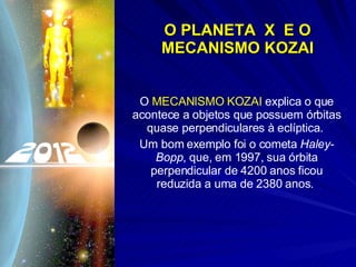 O PLANETA  X  E O MECANISMO KOZAI O  MECANISMO KOZAI  explica o que acontece a objetos que possuem órbitas quase perpendiculares à eclíptica.  Um bom exemplo foi o cometa  Haley-Bopp , que, em 1997, sua órbita perpendicular de 4200 anos ficou reduzida a uma de 2380 anos.  