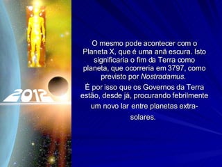 O mesmo pode acontecer com o Planeta X, que é uma anã escura. Isto significaria o fim da Terra como planeta, que ocorreria em 3797, como previsto por  Nostradamus .  É por isso que os Governos da Terra estão, desde já, procurando febrilmente um novo lar   entre planetas extra-solares.   