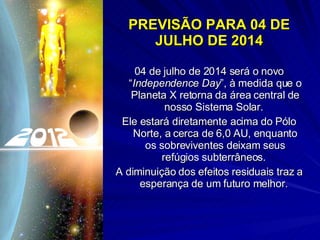 PREVISÃO PARA 04 DE JULHO DE 2014 04 de julho de 2014 será o novo “ Independence Day ”, à medida que o Planeta X retorna da área central de nosso Sistema Solar.  Ele estará diretamente acima do Pólo Norte, a cerca de 6,0 AU, enquanto os sobreviventes deixam seus refúgios subterrâneos.  A diminuição dos efeitos residuais traz a esperança de um futuro melhor.  
