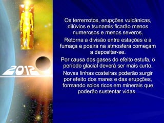 Os terremotos, erupções vulcânicas, dilúvios e tsunamis ficarão menos numerosos e menos severos. Retorna a divisão entre estações e a fumaça e poeira na atmosfera começam a depositar-se. Por causa dos gases do efeito estufa, o período glacial deverá ser mais curto. Novas linhas costeiras poderão surgir por efeito dos mares e das erupções, formando solos ricos em minerais que poderão sustentar vidas.  