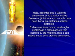 Hoje, sabemos que o Governo americano, junto a vários outros Governos, já iniciara a procura de uma nova Terra, em sistemas solares distantes.  É claro que essa busca, localização, exploração e colonização levará séculos ou até milênios, mas a boa notícia é que essa procura já começou. 