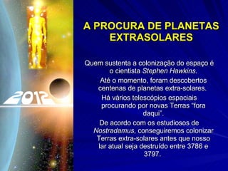 A PROCURA DE PLANETAS EXTRASOLARES Quem sustenta a colonização do espaço é o cientista  Stephen Hawkins . Até o momento, foram descobertos centenas de planetas extra-solares.  Há vários telescópios espaciais procurando por novas Terras “fora daqui”. De acordo com os estudiosos de  Nostradamus , conseguiremos colonizar Terras extra-solares antes que nosso lar atual seja destruído entre 3786 e 3797.  