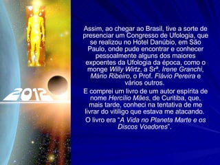 Assim, ao chegar ao Brasil, tive a sorte de presenciar um Congresso de Ufologia, que se realizou no Hotel Danúbio, em São Paulo, onde pude encontrar e conhecer pessoalmente alguns dos maiores expoentes da Ufologia da época, como o monge  Willy Wirtz , a Srª.  Irene Granchi ,  Mário Ribeiro , o Prof.  Flávio Pereira  e vários outros.  E comprei um livro de um autor espírita de nome  Hercílio Mães , de Curitiba, que, mais tarde, conheci na tentativa de me livrar do vitiligo que estava me atacando.  O livro era “ A Vida no Planeta Marte e os Discos Voadores ”.  