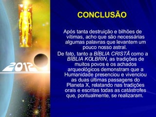 CONCLUSÃO Após tanta destruição e bilhões de vítimas, acho que são necessárias algumas palavras que levantem um pouco nosso astral.  De fato, tanto a  BÍBLIA CRISTÃ  como a  BÍBLIA KOLBRIN , as tradições de muitos povos e os achados arqueológicos demonstram que a Humanidade presenciou e vivenciou as duas últimas passagens do Planeta X, relatando nas tradições orais e escritas todas as catástrofes que, pontualmente, se realizaram.  