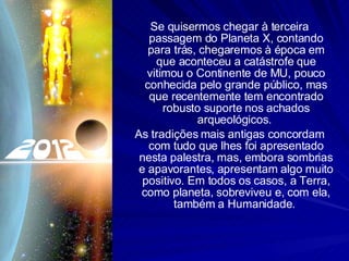 Se quisermos chegar à terceira passagem do Planeta X, contando para trás, chegaremos à época em que aconteceu a catástrofe que vitimou o Continente de MU, pouco conhecida pelo grande público, mas que recentemente tem encontrado robusto suporte nos achados arqueológicos.  As tradições mais antigas concordam com tudo que lhes foi apresentado nesta palestra, mas, embora sombrias e apavorantes, apresentam algo muito positivo. Em todos os casos, a Terra, como planeta, sobreviveu e, com ela, também a Humanidade.  