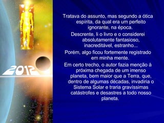 Tratava do assunto, mas segundo a ótica espírita, da qual era um perfeito ignorante, na época.  Descrente, li o livro e o considerei absolutamente fantasioso, inacreditável, estranho... Porém, algo ficou fortemente registrado em minha mente.  Em certo trecho, o autor fazia menção à próxima chegada de um imenso planeta, bem maior que a Terra, que, dentro de algumas décadas, invadiria o Sistema Solar e traria gravíssimas catástrofes e desastres a todo nosso planeta.  