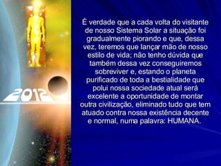 É verdade que a cada volta do visitante de nosso Sistema Solar a situação foi gradualmente piorando e que, dessa vez, teremos que lançar mão de nosso estilo de vida; não tenho dúvida que também dessa vez conseguiremos sobreviver e, estando o planeta purificado de toda a bestialidade que polui nossa sociedade atual será excelente a oportunidade de montar outra civilização, eliminado tudo que tem atuado contra nossa existência decente e normal, numa palavra: HUMANA.  
