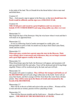 in the midst of the land. The evil breath bit at the throat before it drove men mad
and killed them ...

Creation 4:5
Then ... God caused a sign to appear in the Heavens, so that men should know the
Earth would be afflicted, and the sign was a STRANGE STAR.

Creation 4:6
THE STAR grew and waxed to a great brightness and was awesome to
behold. IT PUT FORTH HORNS and sang, being unlike any other ever seen
...

Manuscripts 3:1
Men forget the days of the Destroyer. Only the wise know where it went and that it
will return in its appointed hour.

Manuscripts 3:2
... It was as a billowing cloud of smoke enwrapped in a ruddy glow, not
distinguishable in joint or limb. Its mouth was an abyss from which came flame,
smoke and hot cinders.

Manuscripts 3:3
When ages pass, certain laws operate upon the stars in the Heavens. Their
ways change; there is movement and restlessness, they are no longer constant
and a great light appears readily in the skies.

Manuscripts 3:4
When blood drops upon the Earth, the Destroyer will appear, and mountains will
open up and belch forth fire and ashes. Trees will be destroyed and all living things
engulfed. Waters will be swallowed up by the land, and seas will boil.

Manuscripts 3:6
The people will scatter in madness. They will hear the trumpet and battle-cry of
the DESTROYER and will seek refuge within dens in the Earth. Terror will eat
away their hearts, and their courage will flow from them like water from a broken
pitcher. They will be eaten up in the flames of wrath and consumed by the
breath of the DESTROYER.

Manuscripts 3:7
... Men will fly in the air as birds and swim in the seas as fishes ... Women will be
as men and men as women, passion will be a plaything of man.

Manuscripts 3:9
... Then will the Heavens tremble and the Earth move ... Heralds of Doom will
appear ... THE HOUR OF THE DESTROYER IS AT HAND.
 