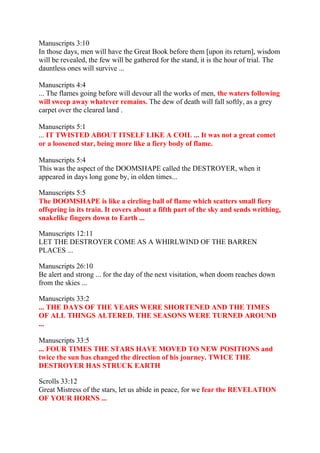 Manuscripts 3:10
In those days, men will have the Great Book before them [upon its return], wisdom
will be revealed, the few will be gathered for the stand, it is the hour of trial. The
dauntless ones will survive ...

Manuscripts 4:4
... The flames going before will devour all the works of men, the waters following
will sweep away whatever remains. The dew of death will fall softly, as a grey
carpet over the cleared land .

Manuscripts 5:1
... IT TWISTED ABOUT ITSELF LIKE A COIL ... It was not a great comet
or a loosened star, being more like a fiery body of flame.

Manuscripts 5:4
This was the aspect of the DOOMSHAPE called the DESTROYER, when it
appeared in days long gone by, in olden times...

Manuscripts 5:5
The DOOMSHAPE is like a circling ball of flame which scatters small fiery
offspring in its train. It covers about a fifth part of the sky and sends writhing,
snakelike fingers down to Earth ...

Manuscripts 12:11
LET THE DESTROYER COME AS A WHIRLWIND OF THE BARREN
PLACES ...

Manuscripts 26:10
Be alert and strong ... for the day of the next visitation, when doom reaches down
from the skies ...

Manuscripts 33:2
... THE DAYS OF THE YEARS WERE SHORTENED AND THE TIMES
OF ALL THINGS ALTERED. THE SEASONS WERE TURNED AROUND
...

Manuscripts 33:5
... FOUR TIMES THE STARS HAVE MOVED TO NEW POSITIONS and
twice the sun has changed the direction of his journey. TWICE THE
DESTROYER HAS STRUCK EARTH

Scrolls 33:12
Great Mistress of the stars, let us abide in peace, for we fear the REVELATION
OF YOUR HORNS ...
 