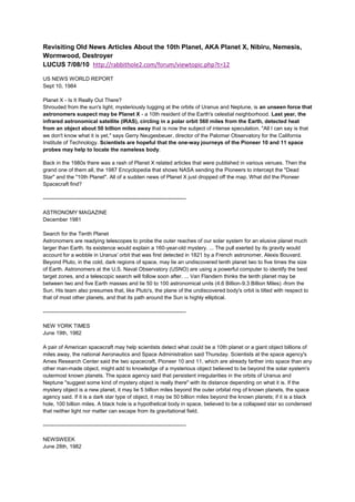 Revisiting Old News Articles About the 10th Planet, AKA Planet X, Nibiru, Nemesis,
Wormwood, Destroyer
LUCUS 7/08/10 http://rabbithole2.com/forum/viewtopic.php?t=12

US NEWS WORLD REPORT
Sept 10, 1984

Planet X - Is It Really Out There?
Shrouded from the sun's light, mysteriously tugging at the orbits of Uranus and Neptune, is an unseen force that
astronomers suspect may be Planet X - a 10th resident of the Earth's celestial neighborhood. Last year, the
infrared astronomical satellite (IRAS), circling in a polar orbit 560 miles from the Earth, detected heat
from an object about 50 billion miles away that is now the subject of intense speculation. "All I can say is that
we don't know what it is yet," says Gerry Neugesbeuer, director of the Palomar Observatory for the California
Institute of Technology. Scientists are hopeful that the one-way journeys of the Pioneer 10 and 11 space
probes may help to locate the nameless body.

Back in the 1980s there was a rash of Planet X related articles that were published in various venues. Then the
grand one of them all, the 1987 Encyclopedia that shows NASA sending the Pioneers to intercept the "Dead
Star" and the "10th Planet". All of a sudden news of Planet X just dropped off the map. What did the Pioneer
Spacecraft find?

--------------------------------------------------------------------------------

ASTRONOMY MAGAZINE
December 1981

Search for the Tenth Planet
Astronomers are readying telescopes to probe the outer reaches of our solar system for an elusive planet much
larger than Earth. Its existence would explain a 160-year-old mystery. ... The pull exerted by its gravity would
account for a wobble in Uranus' orbit that was first detected in 1821 by a French astronomer, Alexis Bouvard.
Beyond Pluto, in the cold, dark regions of space, may lie an undiscovered tenth planet two to five times the size
of Earth. Astronomers at the U.S. Naval Observatory (USNO) are using a powerful computer to identify the best
target zones, and a telescopic search will follow soon after. ... Van Flandern thinks the tenth planet may be
between two and five Earth masses and lie 50 to 100 astronomical units (4.6 Billion-9.3 Billion Miles) -from the
Sun. His team also presumes that, like Pluto's, the plane of the undiscovered body's orbit is tilted with respect to
that of most other planets, and that its path around the Sun is highly elliptical.

--------------------------------------------------------------------------------

NEW YORK TIMES
June 19th, 1982

A pair of American spacecraft may help scientists detect what could be a 10th planet or a giant object billions of
miles away, the national Aeronautics and Space Administration said Thursday. Scientists at the space agency's
Ames Research Center said the two spacecraft, Pioneer 10 and 11, which are already farther into space than any
other man-made object, might add to knowledge of a mysterious object believed to be beyond the solar system's
outermost known planets. The space agency said that persistent irregularities in the orbits of Uranus and
Neptune "suggest some kind of mystery object is really there" with its distance depending on what it is. If the
mystery object is a new planet, it may lie 5 billion miles beyond the outer orbital ring of known planets, the space
agency said. If it is a dark star type of object, it may be 50 billion miles beyond the known planets; if it is a black
hole, 100 billion miles. A black hole is a hypothetical body in space, believed to be a collapsed star so condensed
that neither light nor matter can escape from its gravitational field.

--------------------------------------------------------------------------------

NEWSWEEK
June 28th, 1982
 