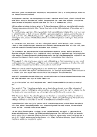of this solar system has been found in the direction of the constellation Orion by an orbiting telescope aboard the
U.S. infrared astronomical satellite.

So mysterious is the object that astronomers do not know if it is a planet, a giant comet, a nearby "protostar" that
never got hot enough to become a star, a distant galaxy so young that it is still in the process of forming its first
stars or a galaxy so shrouded in dust that none of the light cast by its stars ever gets through.

"All I can tell you is that we don't know what it is," Dr. Gerry Neugebauer, IRAS chief scientist for California's Jet
Propulsion Laboratory and director of the Palomar Observatory for the California Institute of Technology, said in
an interview.
The most fascinating explanation of this mystery body, which is so cold it casts no light and has never been seen
by optical telescopes on Earth or in space, is that it is a giant gaseous planet as large as Jupiter and as close to
Earth as 50 billion miles. While that may seem like a great distance in earthbound terms, it is a stone's throw in
cosmological terms, so close in fact that it would be the nearest heavenly body to Earth beyond the outermost
planet Pluto.

"If it is really that close, it would be a part of our solar system," said Dr. James Houck of Cornell University's
Center for Radio Physics and Space Research and a member of the IRAS science team. "If it is that close, I don't
know how the world's planetary scientists would even begin to classify it."

The mystery body was seen twice by the infrared satellite as it scanned the northern sky from last January to
November, when the satellite ran out of the supercold helium that allowed its telescope to see the coldest bodies
in the heavens. The second observation took place six months after the first and suggested the mystery body had
not moved from its spot in the sky near the western edge of the constellation Orion in that time.

"This suggests it's not a comet because a comet would not be as large as the one we've observed and a comet
would probably have moved," Houck said. "A planet may have moved if it were as close as 50 billion miles but it
could still be a more distant planet and not have moved in six months time."

Whatever it is, Houck said, the mystery body is so cold its temperature is no more than 40 degrees above
"absolute" zero, which is 456 degrees Fahrenheit below zero. The telescope aboard IRAS is cooled so low and is
so sensitive it can "see" objects in the heavens that are only 20 degrees above absolute zero.

When IRAS scientists first saw the mystery body and calculated that it could be as close as 50 billion miles, there
was some speculation that it might be moving toward Earth.

"It's not incoming mail," Cal Tech's Neugebauer said. "I want to douse that idea with as much cold water as I
can."

Then, what is it? What if it is as large as Jupiter and so close to the sun it would be part of the solar system?
Conceivably, it could be the 10th planet astronomers have searched for in vain. It also might be a Jupiter-like star
that started out to become a star eons ago but never got hot enough like the sun to become a star.

While they cannot disprove that notion, Neugebauer and Houck are so bedeviled by it that they do not want to
accept it. Neugebauer and Houck "hope" the mystery body is a distant galaxy either so young that its stars have
not begun to shine or so surrounded by dust that its starlight cannot penetrate the shroud.

"I believe it's one of these dark, young galaxies that we have never been able to observe before," Neugebauer
said. "If it is, then it is a major step forward in our understanding of the size of the universe, how the universe
formed and how it continues to form as time goes on."

The next step in pinpointing what the mystery body is, Neuegebauer said, is to search for it with the world's
largest optical telescopes. Already, the 100-inch diameter telescope at Cerro del Tololo in Chile has begun its
search and the 200-inch telescope at Palomar Mountain in California has earmarked several nights next year to
look for it. If the body is close enough and emits even a hint of light, the Palomar telescope should find it since
the infrared satellite has pinpointed its position.
 
