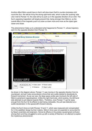Another effect Nibiru would have is that it will slow down Earth's counter-clockwise orbit
round the Sun. We will be hit by the strong right-hand side, which is also the 'pushing' side.
Like it did to Pioneer 10, this side will try to push us in the opposite direction of our orbit. The
Sun's opposing magnetism will largely prevent that, being stronger than Nibiru's, so the
overall effect of the magnetic push is to slow us down more and more as the object gets
closer and closer.

This phenomenon helps us to understand what happened to Pioneer 11, whose trajectory
sent it in the opposite direction from Pioneer 10.




As shown in the diagram above, Pioneer 11 was moving in the opposite direction from its
counterpart, and yet it also encountered a force that very subtly started to decelerate its
forward momentum. As we can see, the deep space probe was moving to the left side of
Nibiru's peripheral magnetosphere. Unlike the right-hand side, which pushes, the left-hand
side attempts to pull objects towards Nibiru. Therefore, once Pioneer 11 got far away
enough from the Sun for its effects to start being noticeable, the pull was detected as a
subtle deceleration in the spacecraft's forward velocity.

Unlike the Sun's force on both Pioneer 10 and 11, which was measured and compensated
for in the satellites' design by their makers, Nibiru's force was not expected or accounted for
by Nasa's scientists and engineers. Hence its effects on the probes caused great confusion
among them and they struggled to come up with a variety of theories in an attempt to explain
the mysterious phenomenon.
 