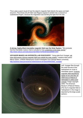 This is also a good visual of how the object's magnetic field distorts the space and light
around it. This shows why Dr Glen saw Regulus appear to stretch into a crescent or
outstretched fingers, because the magnetism was bending the light from the star.




A strong, highly-tilted interstellar magnetic field near the Solar System: "We conclude
that the interstellar medium field is turbulent or has a distortion in the solar vicinity."
http://www.nature.com/nature/journal/v462/n7276/full/nature08567.html

VOYAGER MAKES AN INTERSTELLAR DISCOVERY: "Using data from Voyager, we
have discovered a strong magnetic field just outside the solar system," explains lead author
Merav Opher, a NASA Heliophysics Guest Investigator from George Mason University.
http://science.nasa.gov/science-news/science-at-nasa/2009/23dec_voyager/

                                                                              Left: Voyager flies through
                                                                              the outer bounds of the
                                                                              heliosphere en route to
                                                                              interstellar space. A strong
                                                                              magnetic field reported by
                                                                              Opher et al in the Dec 24
                                                                              2009 issue of Nature is
                                                                              delineated in yellow [and
                                                                              orange]. Image copyright
                                                                              2009, The American
                                                                              Museum of Natural History.
                                                                              [The Sun's magnetic field or
                                                                              'heliosphere' in the image is
                                                                              depicted by the large purple
                                                                              sphere.]
 