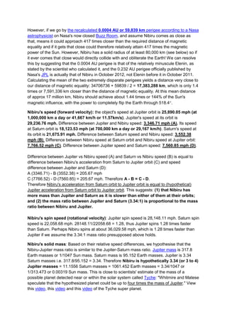 However, if we go by the recalculated 0.0004 AU or 59,839 km perigee according to a Nasa
astrophysicist on Nasa's now closed Buzz Room, and assume Nibiru comes as close as
that, means it could approach 417 times closer than the required distance of magnetic
equality and if it gets that close could therefore relatively attain 417 times the magnetic
power of the Sun. However, Nibiru has a solid radius of at least 80,000 km (see below) so if
it ever comes that close would directly collide with and obliterate the Earth! We can resolve
this by suggesting that the 0.0004 AU perigee is that of the relatively minuscule Elenin, as
stated by the scientist who calculated it, and the 0.232 AU perigee officially published by
Nasa's JPL is actually that of Nibiru in October 2012, not Elenin before it in October 2011.
Calculating the mean of the two extremely disparate perigees yields a distance very close to
our distance of magnetic equality: 34706736 + 59839 / 2 = 17,383,288 km, which is only 1.4
times or 7,591,336 km closer than the distance of magnetic equality. At this mean distance
of approx 17 million km, Nibiru should achieve about 1.44 times or 144% of the Sun's
magnetic influence, with the power to completely flip the Earth through 518.4.

Nibiru's speed (forward velocity): the object's speed at Jupiter orbit is 25,890.05 mph (at
1,000,000 km a day or 41,667 km/h or 11.57km/s). Jupiter's speed at its orbit is
29,236.76 mph. Difference between Jupiter and Nibiru speed: 3,346.71 mph (A). Its speed
at Saturn orbit is 18,123.53 mph (at 700,000 km a day or 29,167 km/h). Saturn's speed at
its orbit is 21,675.91 mph. Difference between Saturn speed and Nibiru speed: 3,552.38
mph (B). Difference between Nibiru speed at Saturn orbit and Nibiru speed at Jupiter orbit:
7,766.52 mph (C). Difference between Jupiter speed and Saturn speed: 7,560.85 mph (D).

Difference between Jupiter vs Nibiru speed (A) and Saturn vs Nibiru speed (B) is equal to
difference between Nibiru's acceleration from Saturn to Jupiter orbit (C) and speed
difference between Jupiter and Saturn (D):
A (3346.71) - B (3552.38) = 205.67 mph
C (7766.52) - D (7560.85) = 205.67 mph. Therefore A - B = C - D.
Therefore Nibiru's acceleration from Saturn orbit to Jupiter orbit is equal to (hypothetical)
Jupiter acceleration from Saturn orbit to Jupiter orbit. This suggests: (1) that Nibiru has
more mass than Jupiter and Saturn as it is slower than either of them at their orbits;
and (2) the mass ratio between Jupiter and Saturn (3.34:1) is proportional to the mass
ratio between Nibiru and Jupiter.

Nibiru's spin speed (rotational velocity): Jupiter spin speed is 28,148.11 mph. Saturn spin
speed is 22,058.68 mph. 28148.11/22058.68 = 1.28, thus Jupiter spins 1.28 times faster
than Saturn. Perhaps Nibiru spins at about 36,029.58 mph, which is 1.28 times faster than
Jupiter if we assume the 3.34:1 mass ratio presupposed above holds.

Nibiru's solid mass: Based on their relative speed differences, we hypothesise that the
Nibiru-Jupiter mass ratio is similar to the Jupiter-Saturn mass ratio. Jupiter mass is 317.8
Earth masses or 1/1047 Sun mass. Saturn mass is 95.152 Earth masses. Jupiter is 3.34
Saturn masses i.e. 317.8/95.152 = 3.34. Therefore Nibiru is hypothetically 3.34 (or 3 to 4)
Jupiter masses = 11.1556 Saturn masses = 1061.452 Earth masses = 3.34/1047 or
1/313.473 or 0.00319 Sun mass. This is close to scientists' estimate of the mass of a
possible planet detected near or within the solar system called Tyche: "Whitmire and Matese
speculate that the hypothesized planet could be up to four times the mass of Jupiter." View
this video, this video and this video of the Tyche super planet.
 