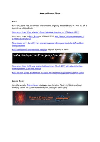 Nasa and Leonid Elenin



Nasa

Nasa shut down Iras, the infrared telescope that originally detected Nibiru in 1983, but left it
to continue orbiting Earth

Nasa shuts down Wise, a better infrared telescope than Iras, on 17 February 2011

Nasa shuts down its Buzz Room on 30 March 2011 after Elenin's perigee was revised to
0.0004 AU in the forum

Nasa issued on 11 June 2011 an emergency preparedness warning to its staff and their
family members

Nasa's emergency preparedness webpage displays a photo of Nibiru




Nasa shuts down its 30-year space shuttle program 21 July 2011 with Atlantis' landing
marking the end of the final mission

Nasa will turn Stereo B satellite on 1 August 2011 to observe approaching comet Elenin



Leonid Elenin

Leonid's website, Spaceobs.org, displays a logo depicting Elenin (right in image) and,
following behind the comet on its tail or path, the object Nibiru (left)
 