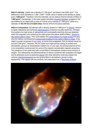 Nibiru's density: Jupiter has a density of 1.326 g/cm3 and Saturn has 0.687 g/cm3. The
difference in their densities is 1.326 - 0.687 = 0.639, which if added to the density of Jupiter
gives 1.965 g/cm3. Therefore, from this estimate, we can deduce that the density of Nibiru is
1.965 g/cm3. Interestingly, in the solar system simulator Universe Sandbox, plugging in the
parameters for an object with a mass of 3.34 MJ and a density of 1.965 g/cm3 gives us a
diameter of 183,191 km (113,829 miles). Not far off from the above estimate.

Nibiru's composition: the element with a density closest to 1.965 g/cm3 is Cesium. Cesium
is highly radioactive and extremely electropositive (meaning it exudes electricity). Perhaps
this explains the high levels of radioactivity and undoubtedly electricity that was detected
within the magnetic core containing the solid sphere (the planet itself) of Nibiru. Cesium is
also silvery-gold in colour. This could explain why some believe it is made of gold and also
why the Vatican commissioned a silvery-gold sculpture to be made in Nibiru's image. If the
object is purely composed of iron oxide, as some have suggested, then its density would be
around 5.242 g/cm3. However, the iron oxide dust might just be coating its surface and
atmosphere, giving it its characteristic reddish hue. In any case, the strong presence of iron
in its composition could account for some of the object's considerable magnetic properties.
The presence of iron oxide also tells us that Nibiru's atmosphere contains some amount of
oxygen. The radioactivity and electropositivity of cesium combined with oxidisation of oxygen
and its allotropes (such as pale-blue ozone) with other elements could also explain the
extreme chemiluminescence we see igniting Nibiru's atmosphere, giving it a fiery
appearance. This agrees with the ancients, who described it as a "fiery body of flame".
 