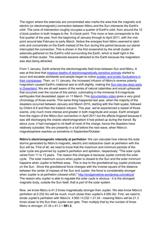 The region where the asteroids are concentrated also marks the area that the magnetic and
electric (or electromagnetic) connection between Nibiru and the Sun intersects the Earth's
orbit. The zone of intersection roughly occupies a quarter of Earth's orbit, from around the 12
o'clock position in both images to the 9 o'clock point. This more or less corresponds to the
first quarter of the year, from the beginning of January through to April 2011, with the mid-
point around late February to early March. Notice the energies from Nibiru seemed to latch
onto and concentrate on the Earth instead of the Sun during this period because our planet
interrupted the connection. This is shown in the first screenshot by the small cluster of
asteroids gathered on the Earth's orbit surrounding the Earth, which is itself right in the
middle of that cluster. The asteroids became attracted to the Earth because the magnetism
was also being attracted.

From 1 January, Earth entered the electromagnetic field lines between Sun and Nibiru. It
was at this time that massive deaths of electromagnetically sensitive animals started to
occur and escalate worldwide and people began to notice sudden and erratic fluctuations in
their compasses. Then, on 11 January, the increased infusion of Nibiru's reverse polarity
magnetism caused Earth's rotational axis to shift slightly, making the Sun rise two days early
in Greenland. We are all well aware of the series of natural calamities and social upheavals
that occurred over the course of this period, culminating in the immense 9.0-magnitude
earthquake that devastated Japan on 11 March. This documentary video gives a very good
chronology of those events. This same thing happened last year, when the majority of the
disasters occurred between January and March 2010, starting with the Haiti quake, followed
by Chile's 8.8 and then the Iceland volcano. This year, we've experienced a repeat of those
events, only much more intense and greater in both magnitude and scope. Earth emerged
from the region of the Nibiru-Sun connection in April 2011 but the effects lingered because it
was still discharging the chaotic electromagnetism it had picked up during the transit. By
about June, it had managed to rid itself of most of the charge, hence the disasters have
relatively subsided. We are presently in a lull before the next wave, when Nibiru's
magnetosphere reaches us sometime in September/October.

Nibiru's electromagnetic intensity at perihelion: We can calculate how intense the solar
storms generated by Nibiru's magnetic, electric and radioactive clash at perihelion with the
Sun will be. First of all, we need to know that the maximum and minimum periods of the
solar cycle are governed by Jupiter's perihelion and aphelion, respectively: "The solar cycle
varies from 11 to 13 years. The reason this changes is because Jupiter controls the solar
cycle. The solar maximum occurs when jupiter is closest to the Sun and the solar minimum
happens when Jupiter is farthest away. This is due to the gravitational tug Jupiter produces
on the Sun. Since the gravitational force changes with the inverse square of the distance
between the center of masses of the Sun and Jupiter, the force is considerably stronger
when Jupiter is at perihelion (closest orbit)." http://endgametime.wordpress.com/about/
The reason why Jupiter is able to regulate the solar cycle is obvious - it is the strongest
magnetic body, outside the Sun itself, that is part of the solar system.

Now, we know Nibiru is 41.3 times magnetically stronger than Jupiter. We also know Nibiru's
perihelion at 0.232 AU will be much, much closer than Jupiter's 4.950 AU. First, we need to
divide Jupiter's perihelion with Nibiru's: 4.950 / 0.232 = 21.34 - meaning Nibiru will be 21.3
times closer to the Sun than Jupiter ever gets. Then multiply that by the number of times
Nibiru is stronger: 21.34 x 41.3 = 881.3.
 