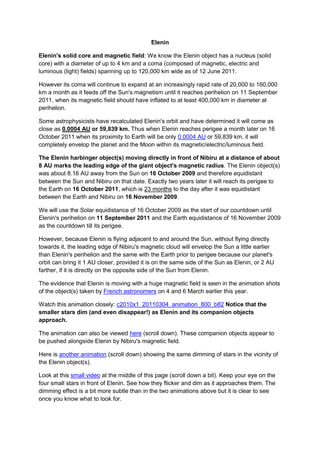 Elenin

Elenin's solid core and magnetic field: We know the Elenin object has a nucleus (solid
core) with a diameter of up to 4 km and a coma (composed of magnetic, electric and
luminous (light) fields) spanning up to 120,000 km wide as of 12 June 2011.

However its coma will continue to expand at an increasingly rapid rate of 20,000 to 160,000
km a month as it feeds off the Sun's magnetism until it reaches perihelion on 11 September
2011, when its magnetic field should have inflated to at least 400,000 km in diameter at
perihelion.

Some astrophysicists have recalculated Elenin's orbit and have determined it will come as
close as 0.0004 AU or 59,839 km. Thus when Elenin reaches perigee a month later on 16
October 2011 when its proximity to Earth will be only 0.0004 AU or 59,839 km, it will
completely envelop the planet and the Moon within its magnetic/electric/luminous field.

The Elenin harbinger object(s) moving directly in front of Nibiru at a distance of about
8 AU marks the leading edge of the giant object's magnetic radius. The Elenin object(s)
was about 8.16 AU away from the Sun on 16 October 2009 and therefore equidistant
between the Sun and Nibiru on that date. Exactly two years later it will reach its perigee to
the Earth on 16 October 2011, which is 23 months to the day after it was equidistant
between the Earth and Nibiru on 16 November 2009.

We will use the Solar equidistance of 16 October 2009 as the start of our countdown until
Elenin's perihelion on 11 September 2011 and the Earth equidistance of 16 November 2009
as the countdown till its perigee.

However, because Elenin is flying adjacent to and around the Sun, without flying directly
towards it, the leading edge of Nibiru's magnetic cloud will envelop the Sun a little earlier
than Elenin's perihelion and the same with the Earth prior to perigee because our planet's
orbit can bring it 1 AU closer, provided it is on the same side of the Sun as Elenin, or 2 AU
farther, if it is directly on the opposite side of the Sun from Elenin.

The evidence that Elenin is moving with a huge magnetic field is seen in the animation shots
of the object(s) taken by French astronomers on 4 and 6 March earlier this year.

Watch this animation closely: c2010x1_20110304_animation_800_b82 Notice that the
smaller stars dim (and even disappear!) as Elenin and its companion objects
approach.

The animation can also be viewed here (scroll down). These companion objects appear to
be pushed alongside Elenin by Nibiru's magnetic field.

Here is another animation (scroll down) showing the same dimming of stars in the vicinity of
the Elenin object(s).

Look at this small video at the middle of this page (scroll down a bit). Keep your eye on the
four small stars in front of Elenin. See how they flicker and dim as it approaches them. The
dimming effect is a bit more subtle than in the two animations above but it is clear to see
once you know what to look for.
 