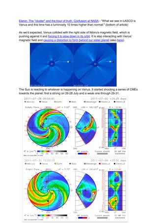 Elenin: The "cluster" and the hour of truth. Confusion at NASA - "What we see in LASCO is
Venus and this time has a luminosity 10 times higher than normal." (bottom of article)

As we'd expected, Venus collided with the right side of Nibiru's magnetic field, which is
pushing against it and forcing it to slow down in its orbit. It is also interacting with Venus'
magnetic field and causing a distortion to form behind our sister planet (also here).




The Sun is reacting to whatever is happening on Venus. It started shooting a series of CMEs
towards the planet: first a strong on 26-28 July and a weak one through 29-31.
 