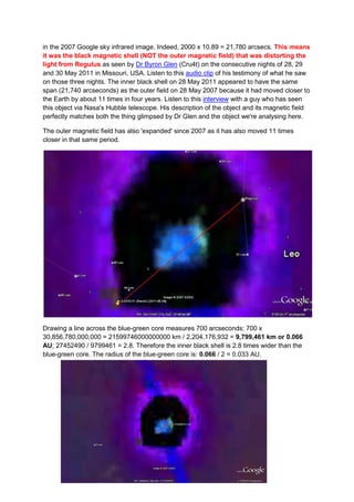 in the 2007 Google sky infrared image. Indeed, 2000 x 10.89 = 21,780 arcsecs. This means
it was the black magnetic shell (NOT the outer magnetic field) that was distorting the
light from Regulus as seen by Dr Byron Glen (Cru4t) on the consecutive nights of 28, 29
and 30 May 2011 in Missouri, USA. Listen to this audio clip of his testimony of what he saw
on those three nights. The inner black shell on 28 May 2011 appeared to have the same
span (21,740 arcseconds) as the outer field on 28 May 2007 because it had moved closer to
the Earth by about 11 times in four years. Listen to this interview with a guy who has seen
this object via Nasa's Hubble telescope. His description of the object and its magnetic field
perfectly matches both the thing glimpsed by Dr Glen and the object we're analysing here.

The outer magnetic field has also 'expanded' since 2007 as it has also moved 11 times
closer in that same period.




Drawing a line across the blue-green core measures 700 arcseconds; 700 x
30,856,780,000,000 = 21599746000000000 km / 2,204,176,932 = 9,799,461 km or 0.066
AU; 27452490 / 9799461 = 2.8. Therefore the inner black shell is 2.8 times wider than the
blue-green core. The radius of the blue-green core is: 0.066 / 2 = 0.033 AU.
 