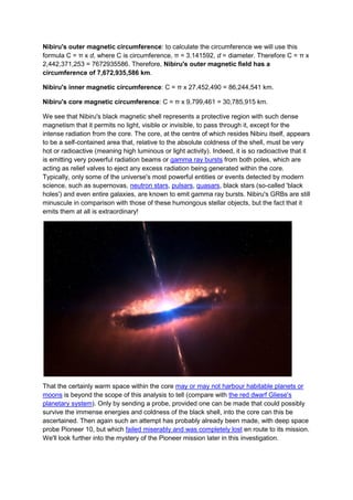 Nibiru's outer magnetic circumference: to calculate the circumference we will use this
formula C = π x d, where C is circumference, π = 3.141592, d = diameter. Therefore C = π x
2,442,371,253 = 7672935586. Therefore, Nibiru's outer magnetic field has a
circumference of 7,672,935,586 km.

Nibiru's inner magnetic circumference: C = π x 27,452,490 = 86,244,541 km.

Nibiru's core magnetic circumference: C = π x 9,799,461 = 30,785,915 km.

We see that Nibiru's black magnetic shell represents a protective region with such dense
magnetism that it permits no light, visible or invisible, to pass through it, except for the
intense radiation from the core. The core, at the centre of which resides Nibiru itself, appears
to be a self-contained area that, relative to the absolute coldness of the shell, must be very
hot or radioactive (meaning high luminous or light activity). Indeed, it is so radioactive that it
is emitting very powerful radiation beams or gamma ray bursts from both poles, which are
acting as relief valves to eject any excess radiation being generated within the core.
Typically, only some of the universe's most powerful entities or events detected by modern
science, such as supernovas, neutron stars, pulsars, quasars, black stars (so-called 'black
holes') and even entire galaxies, are known to emit gamma ray bursts. Nibiru's GRBs are still
minuscule in comparison with those of these humongous stellar objects, but the fact that it
emits them at all is extraordinary!




That the certainly warm space within the core may or may not harbour habitable planets or
moons is beyond the scope of this analysis to tell (compare with the red dwarf Gliese's
planetary system). Only by sending a probe, provided one can be made that could possibly
survive the immense energies and coldness of the black shell, into the core can this be
ascertained. Then again such an attempt has probably already been made, with deep space
probe Pioneer 10, but which failed miserably and was completely lost en route to its mission.
We'll look further into the mystery of the Pioneer mission later in this investigation.
 