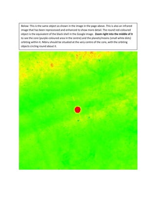 Below: This is the same object as shown in the image in the page above. This is also an infrared
image that has been reprocessed and enhanced to show more detail. The round red-coloured
object is the equivalent of the black shell in the Google image. Zoom right into the middle of it
to see the core (purple-coloured area in the centre) and the planets/moons (small white dots)
orbiting within it. Nibiru should be situated at the very centre of the core, with the orbiting
objects circling round about it.
 