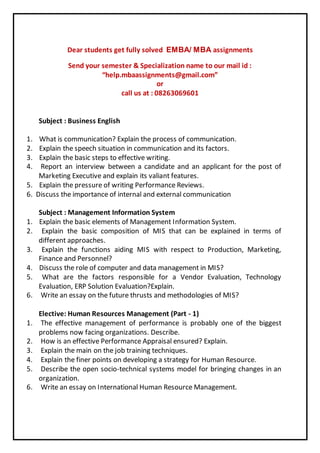 Dear students get fully solved EMBA/ MBA assignments 
Send your semester & Specialization name to our mail id : 
“help.mbaassignments@gmail.com” 
or 
call us at : 08263069601 
Subject : Business English 
1. What is communication? Explain the process of communication. 
2. Explain the speech situation in communication and its factors. 
3. Explain the basic steps to effective writing. 
4. Report an interview between a candidate and an applicant for the post of 
Marketing Executive and explain its valiant features. 
5. Explain the pressure of writing Performance Reviews. 
6. Discuss the importance of internal and external communication 
Subject : Management Information System 
1. Explain the basic elements of Management Information System. 
2. Explain the basic composition of MIS that can be explained in terms of 
different approaches. 
3. Explain the functions aiding MIS with respect to Production, Marketing, 
Finance and Personnel? 
4. Discuss the role of computer and data management in MIS? 
5. What are the factors responsible for a Vendor Evaluation, Technology 
Evaluation, ERP Solution Evaluation?Explain. 
6. Write an essay on the future thrusts and methodologies of MIS? 
Elective: Human Resources Management (Part - 1) 
1. The effective management of performance is probably one of the biggest 
problems now facing organizations. Describe. 
2. How is an effective Performance Appraisal ensured? Explain. 
3. Explain the main on the job training techniques. 
4. Explain the finer points on developing a strategy for Human Resource. 
5. Describe the open socio-technical systems model for bringing changes in an 
organization. 
6. Write an essay on International Human Resource Management. 
 