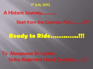 1st July 2012

A Historic Journey………….
      Start from the Colombo Fort…………!!!!!


  Ready to Ride……..…..!!!

To Abeypussa Sri Lanka
  Sinha Regiment Head Quarters……..!!
 