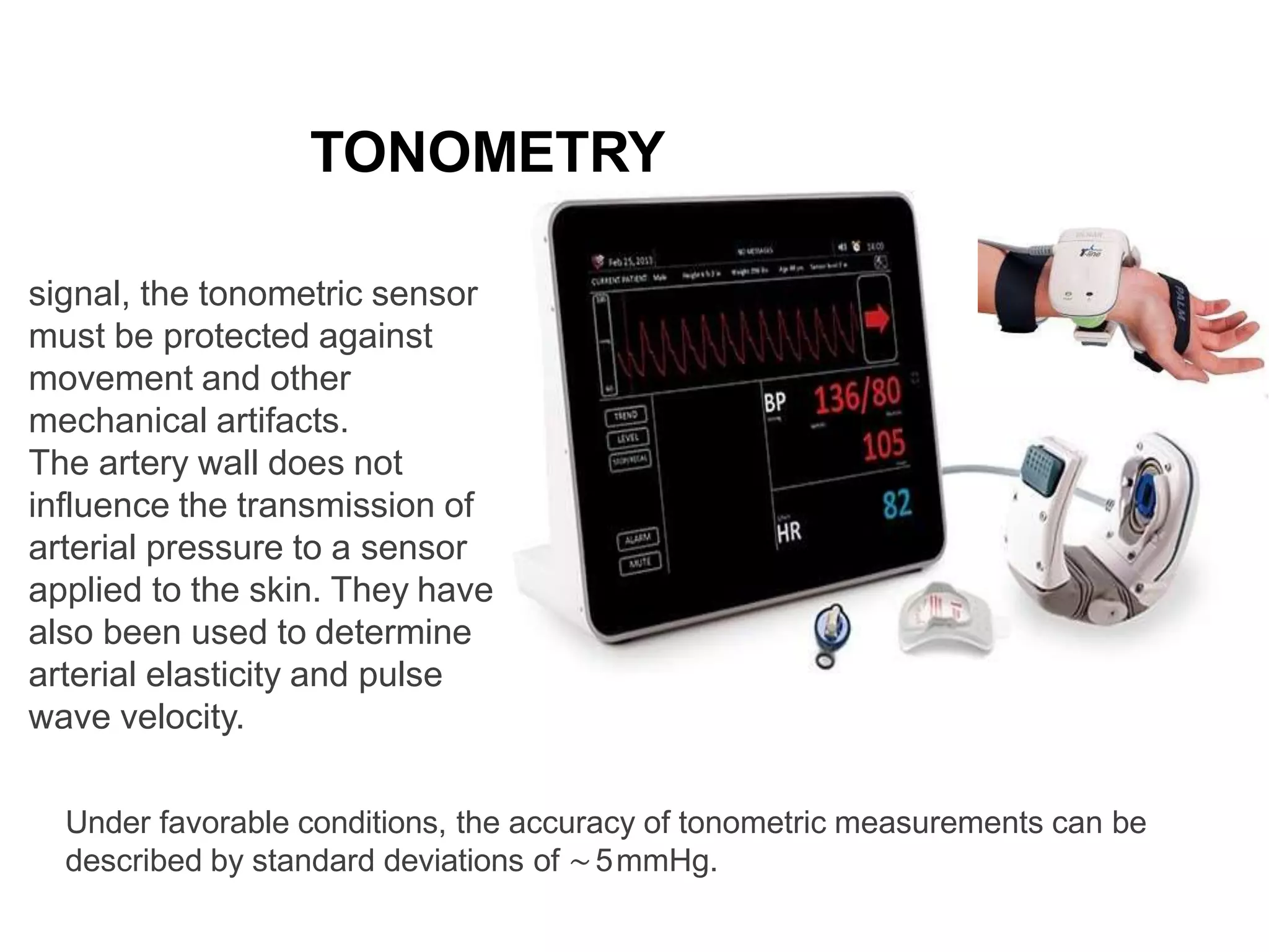 TONOMETRY
In order to obtain a stable bp
signal, the tonometric sensor
must be protected against
movement and other
mechanical artifacts.
The artery wall does not
influence the transmission of
arterial pressure to a sensor
applied to the skin. They have
also been used to determine
arterial elasticity and pulse
wave velocity.
Under favorable conditions, the accuracy of tonometric measurements can be
described by standard deviations of ∼5mmHg.
 
