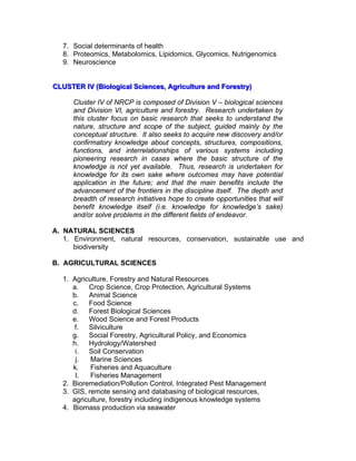 7. Social determinants of health
8. Proteomics, Metabolomics, Lipidomics, Glycomics, Nutrigenomics
9. Neuroscience
CCCLLLUUUSSSTTTEEERRR IIIVVV (((BBBiiiooolllooogggiiicccaaalll SSSccciiieeennnccceeesss,,, AAAgggrrriiicccuuullltttuuurrreee aaannnddd FFFooorrreeessstttrrryyy)))
Cluster IV of NRCP is composed of Division V – biological sciences
and Division VI, agriculture and forestry. Research undertaken by
this cluster focus on basic research that seeks to understand the
nature, structure and scope of the subject, guided mainly by the
conceptual structure. It also seeks to acquire new discovery and/or
confirmatory knowledge about concepts, structures, compositions,
functions, and interrelationships of various systems including
pioneering research in cases where the basic structure of the
knowledge is not yet available. Thus, research is undertaken for
knowledge for its own sake where outcomes may have potential
application in the future; and that the main benefits include the
advancement of the frontiers in the discipline itself. The depth and
breadth of research initiatives hope to create opportunities that will
benefit knowledge itself (i.e. knowledge for knowledge’s sake)
and/or solve problems in the different fields of endeavor.
A. NATURAL SCIENCES
1. Environment, natural resources, conservation, sustainable use and
biodiversity
B. AGRICULTURAL SCIENCES
1. Agriculture, Forestry and Natural Resources
a. Crop Science, Crop Protection, Agricultural Systems
b. Animal Science
c. Food Science
d. Forest Biological Sciences
e. Wood Science and Forest Products
f. Silviculture
g. Social Forestry, Agricultural Policy, and Economics
h. Hydrology/Watershed
i. Soil Conservation
j. Marine Sciences
k. Fisheries and Aquaculture
l. Fisheries Management
2. Bioremediation/Pollution Control, Integrated Pest Management
3. GIS, remote sensing and databasing of biological resources,
agriculture, forestry including indigenous knowledge systems
4. Biomass production via seawater
 