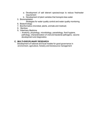 a. Development of salt tolerant species/crops to reduce freshwater
requirement
b. Development of plant varieties that transpire less water
5. Bioremediation
Strategies for water quality control and water quality monitoring
6. Biotechnology
7. Bioinformatics (microbial, plants, animals and medical)
8. Bamboo
9. Veterinary Medicine
- Anatomy, physiology, microbiology, parasitology, food hygiene,
pathology, characterization of viral and bacterial pathogens, vaccine
development and diagnostics
C. MULTI-DISCIPLINARY RESEARCH
Development of national and local models for good governance in
environment, agriculture, forestry and bioresource management
 