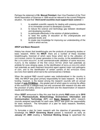 Perhaps the statement of Dr. Manuel Peimbert, then Vice President of the Third
World Association of Sciences in 1999 would be relevant to the current Philippine
situation. He said that “third world countries must support basic science ---
1. to establish scientific capacity for dealing with pressing problems
of no immediate concern to developed countries;
2. to reduce the science and technology gap between developed
and developing countries;
3. to participate effectively in the solution of global problems;
4. to raise the quality of education at the undergraduate and
graduate levels; and
5. to create new knowledge for improving our understanding of the
world in which we live.
NRCP and Basic Research
History has shown that breakthroughs are the products of pioneering studies or
basic research. Within the NRCP, there are a number of these recorded
breakthroughs, foremost of which were those which led to the utilization of
GEOTHERMAL ENERGY for power generation in the country, to the establishment of
the CUTFLOWER INDUSTRY, to the commercial-scale utilization of some MEDICINAL
PLANTS, to the isolation of the first CONUS PEPTIDE which had potentials as
antidote for cone stinging cases, to the identification of BACILLUS ISOLATES which
had potentials as seed treatment biocontrol agent against major root pathogens
of corn, and to the identification of certain carriers of the NITROGEN FIXING
BACTERIA from talahib which led to the commercial bio-n fertilizer.
When the sectoral R&D council system was institutionalized in the country in
1982, the NRCP was given primary responsibility for basic research. Its level of
funding, however, is the lowest among the research councils with an annual
budget of only P21Million – the greater part of which goes to running the affairs
of the council as a collegial body not only concerned with research but also with
the provision of policy advice to government and the dissemination of research
results and information.
When DOST announced in May this year that its priority R&D areas up to 2010
will be Pharmaceuticals, Biotechnology, Environment, Information and
Communication Technology (ICT) and Basic Research within research
councils assigned specifically for each area, NRCP was given the responsibility
for basic research. The formulation of a plan for basic research, therefore,
becomes imperative.
To formulate a plan for basic research with the objective of generating new
knowledge the NRCP Governing Board passed a resolution as early as
January 27, 2006 creating a Technical Working Group to spearhead the
 