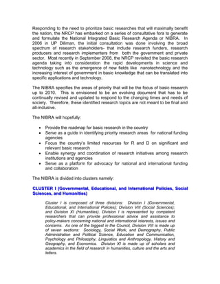 Responding to the need to prioritize basic researches that will maximally benefit
the nation, the NRCP has embarked on a series of consultative fora to generate
and formulate the National Integrated Basic Research Agenda or NIBRA. In
2006 in UP Diliman, the initial consultation was done involving the broad
spectrum of research stakeholders- that include research funders, research
producers and research implementers from both the government and private
sector. Most recently in September 2008, the NRCP revisited the basic research
agenda taking into consideration the rapid developments in science and
technology such as the emergence of new fields like nanotechnology and the
increasing interest of government in basic knowledge that can be translated into
specific applications and technology.
The NIBRA specifies the areas of priority that will be the focus of basic research
up to 2010. This is envisioned to be an evolving document that has to be
continually revised and updated to respond to the changing times and needs of
society. Therefore, these identified research topics are not meant to be final and
all-inclusive.
The NIBRA will hopefully:
• Provide the roadmap for basic research in the country
• Serve as a guide in identifying priority research areas for national funding
agencies
• Focus the country’s limited resources for R and D on significant and
relevant basic research
• Enable synergy and coordination of research initiatives among research
institutions and agencies
• Serve as a platform for advocacy for national and international funding
and collaboration
The NIBRA is divided into clusters namely:
CCCLLLUUUSSSTTTEEERRR III (((GGGooovvveeerrrnnnmmmeeennntttaaalll,,, EEEddduuucccaaatttiiiooonnnaaalll,,, aaannnddd IIInnnttteeerrrnnnaaatttiiiooonnnaaalll PPPooollliiiccciiieeesss,,, SSSoooccciiiaaalll
SSSccciiieeennnccceeesss,,, aaannnddd HHHuuummmaaannniiitttiiieeesss)))
Cluster I is composed of three divisions: Division I (Governmental,
Educational, and International Policies); Division VIII (Social Sciences);
and Division XI (Humanities). Division I is represented by competent
researchers that can provide professional advice and assistance to
policy-makers concerning national and international interests, issues and
concerns. As one of the biggest in the Council, Division VIII is made up
of seven sections: Sociology, Social Work, and Demography, Public
Administration and Political Science, Education and Communication,
Psychology and Philosophy, Linguistics and Anthropology, History and
Geography, and Economics. Division XI is made up of scholars and
academics in the field of research in humanities, culture and the arts and
letters.
 