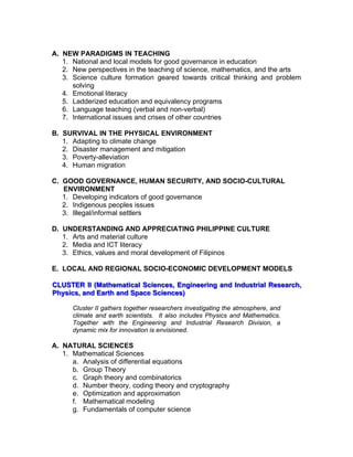 A. NEW PARADIGMS IN TEACHING
1. National and local models for good governance in education
2. New perspectives in the teaching of science, mathematics, and the arts
3. Science culture formation geared towards critical thinking and problem
solving
4. Emotional literacy
5. Ladderized education and equivalency programs
6. Language teaching (verbal and non-verbal)
7. International issues and crises of other countries
B. SURVIVAL IN THE PHYSICAL ENVIRONMENT
1. Adapting to climate change
2. Disaster management and mitigation
3. Poverty-alleviation
4. Human migration
C. GOOD GOVERNANCE, HUMAN SECURITY, AND SOCIO-CULTURAL
ENVIRONMENT
1. Developing indicators of good governance
2. Indigenous peoples issues
3. Illegal/informal settlers
D. UNDERSTANDING AND APPRECIATING PHILIPPINE CULTURE
1. Arts and material culture
2. Media and ICT literacy
3. Ethics, values and moral development of Filipinos
E. LOCAL AND REGIONAL SOCIO-ECONOMIC DEVELOPMENT MODELS
CCCLLLUUUSSSTTTEEERRR IIIIII (((MMMaaattthhheeemmmaaatttiiicccaaalll SSSccciiieeennnccceeesss,,, EEEnnngggiiinnneeeeeerrriiinnnggg aaannnddd IIInnnddduuussstttrrriiiaaalll RRReeessseeeaaarrrccchhh,,,
PPPhhhyyysssiiicccsss,,, aaannnddd EEEaaarrrttthhh aaannnddd SSSpppaaaccceee SSSccciiieeennnccceeesss)))
Cluster II gathers together researchers investigating the atmosphere, and
climate and earth scientists. It also includes Physics and Mathematics.
Together with the Engineering and Industrial Research Division, a
dynamic mix for innovation is envisioned.
A. NATURAL SCIENCES
1. Mathematical Sciences
a. Analysis of differential equations
b. Group Theory
c. Graph theory and combinatorics
d. Number theory, coding theory and cryptography
e. Optimization and approximation
f. Mathematical modeling
g. Fundamentals of computer science
 